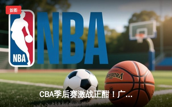 CBA季后赛激战正酣！广东宏远加时险胜浙江广厦，易建联关键三分锁定胜局